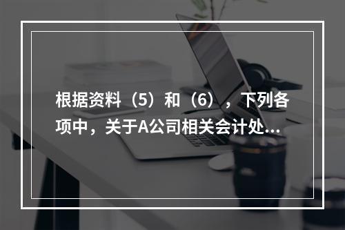 根据资料（5）和（6），下列各项中，关于A公司相关会计处理结