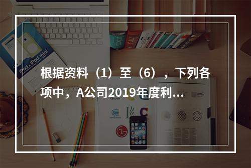 根据资料（1）至（6），下列各项中，A公司2019年度利润表