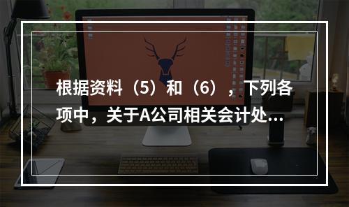 根据资料（5）和（6），下列各项中，关于A公司相关会计处理结