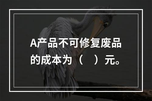 A产品不可修复废品的成本为（　）元。