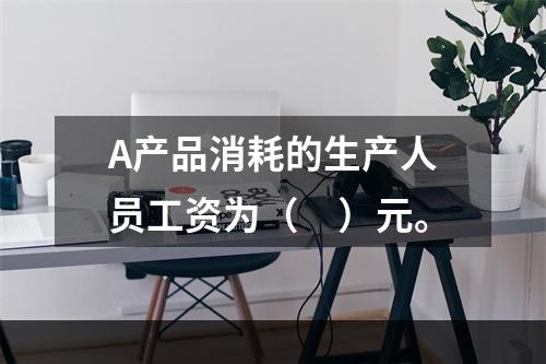 A产品消耗的生产人员工资为（　）元。