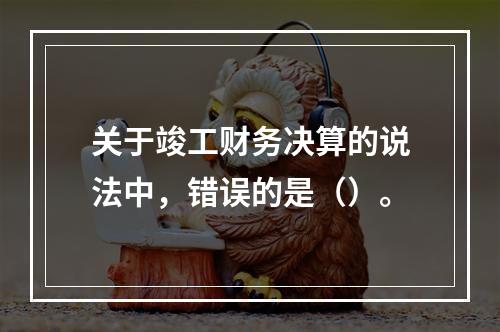 关于竣工财务决算的说法中，错误的是（）。