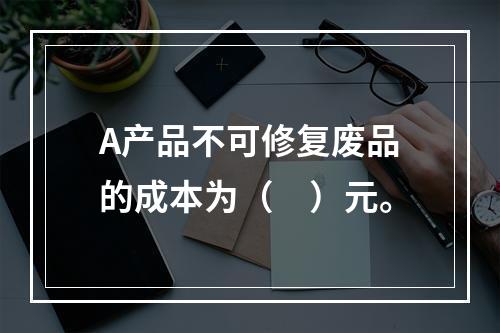 A产品不可修复废品的成本为（　）元。