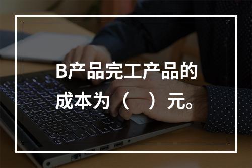 B产品完工产品的成本为（　）元。