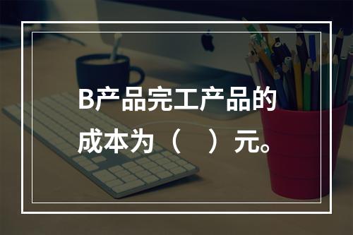 B产品完工产品的成本为（　）元。