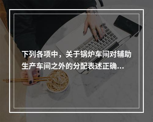 下列各项中，关于锅炉车间对辅助生产车间之外的分配表述正确的是