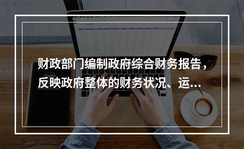 财政部门编制政府综合财务报告，反映政府整体的财务状况、运行情