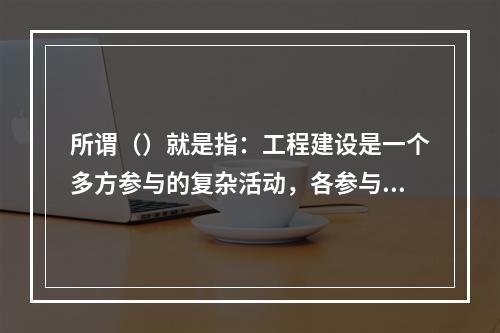 所谓（）就是指：工程建设是一个多方参与的复杂活动，各参与单位