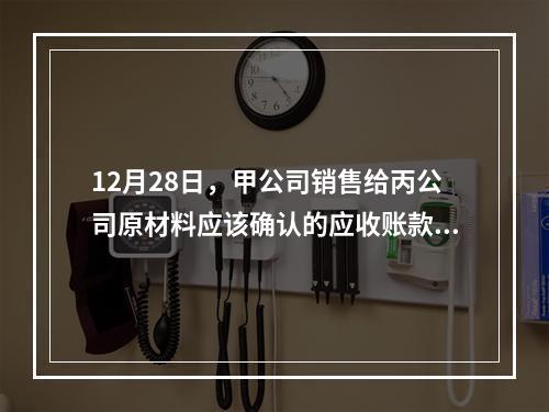 12月28日，甲公司销售给丙公司原材料应该确认的应收账款为（