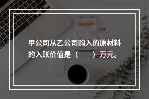 甲公司从乙公司购入的原材料的入账价值是（　　）万元。