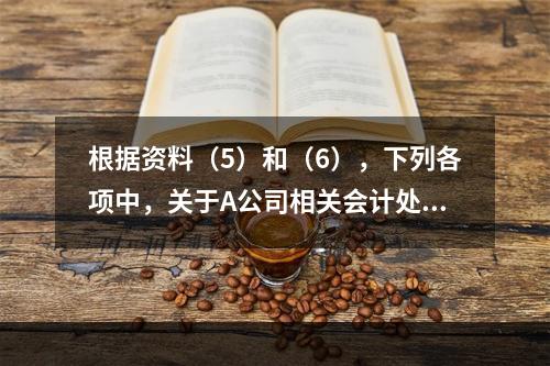 根据资料（5）和（6），下列各项中，关于A公司相关会计处理结