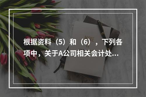 根据资料（5）和（6），下列各项中，关于A公司相关会计处理结