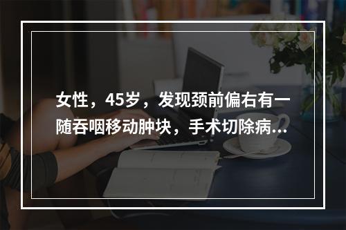 女性，45岁，发现颈前偏右有一随吞咽移动肿块，手术切除病里证