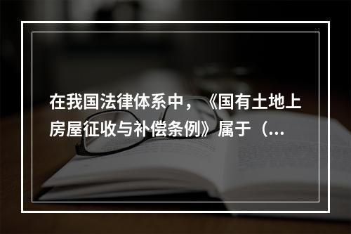 在我国法律体系中，《国有土地上房屋征收与补偿条例》属于（　