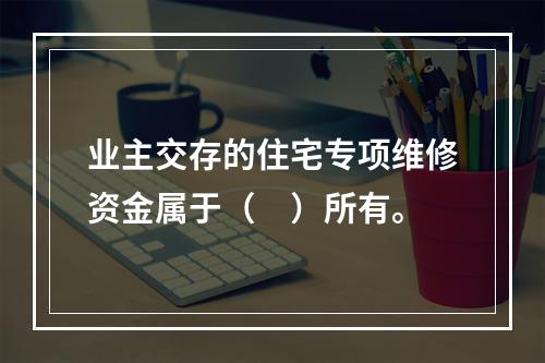 业主交存的住宅专项维修资金属于（　）所有。