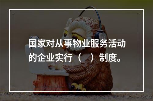 国家对从事物业服务活动的企业实行（　）制度。