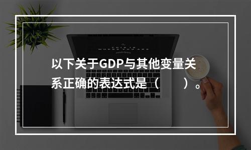 以下关于GDP与其他变量关系正确的表达式是（　　）。