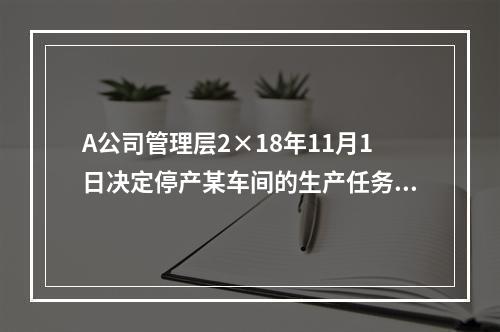 A公司管理层2×18年11月1日决定停产某车间的生产任务，提