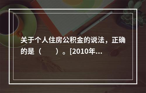 关于个人住房公积金的说法，正确的是（　　）。[2010年真