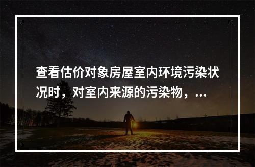 查看估价对象房屋室内环境污染状况时，对室内来源的污染物，应