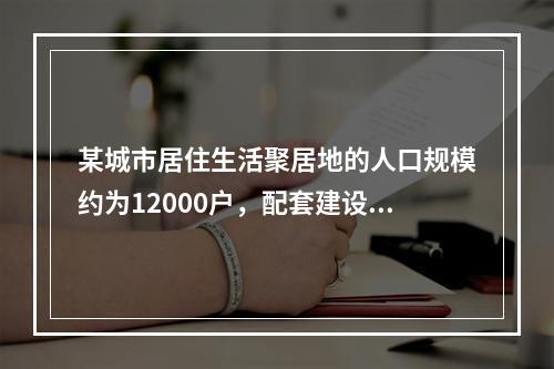 某城市居住生活聚居地的人口规模约为12000户，配套建设有