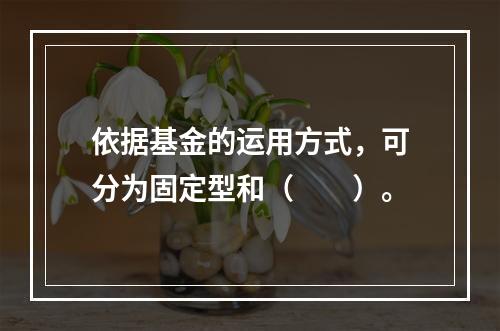 依据基金的运用方式，可分为固定型和（　　）。