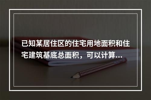 已知某居住区的住宅用地面积和住宅建筑基底总面积，可以计算出