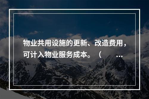 物业共用设施的更新、改造费用，可计入物业服务成本。（　　）