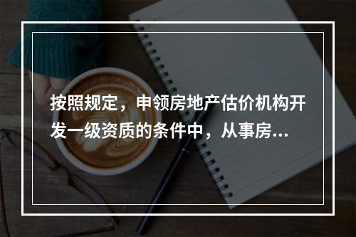 按照规定，申领房地产估价机构开发一级资质的条件中，从事房地