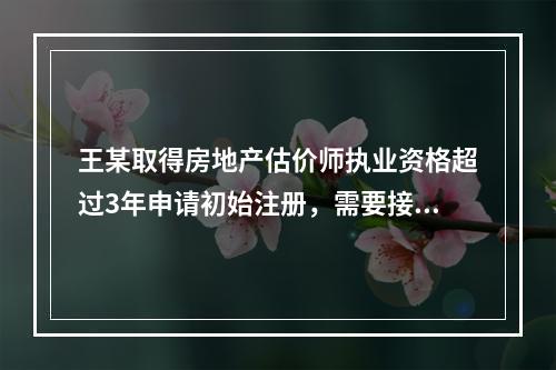 王某取得房地产估价师执业资格超过3年申请初始注册，需要接受