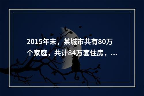 2015年末，某城市共有80万个家庭，共计84万套住房，平