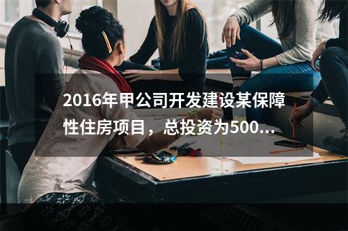 2016年甲公司开发建设某保障性住房项目，总投资为5000万