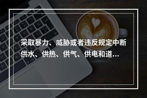 采取暴力、威胁或者违反规定中断供水、供热、供气、供电和道路