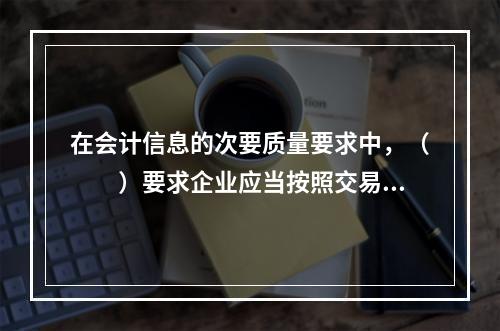 在会计信息的次要质量要求中，（　　）要求企业应当按照交易或