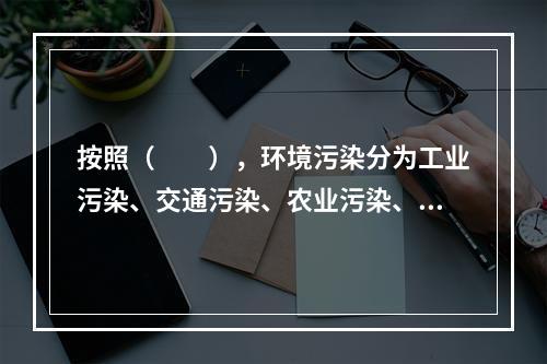 按照（　　），环境污染分为工业污染、交通污染、农业污染、生