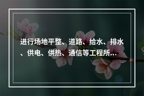 进行场地平整、道路、给水、排水、供电、供热、通信等工程所完