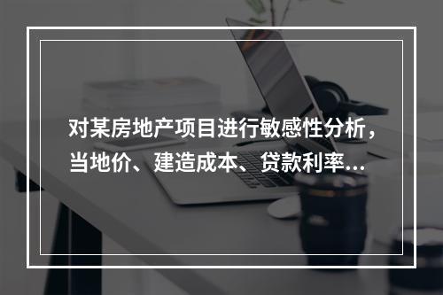 对某房地产项目进行敏感性分析，当地价、建造成本、贷款利率、