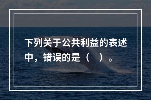 下列关于公共利益的表述中，错误的是（　）。