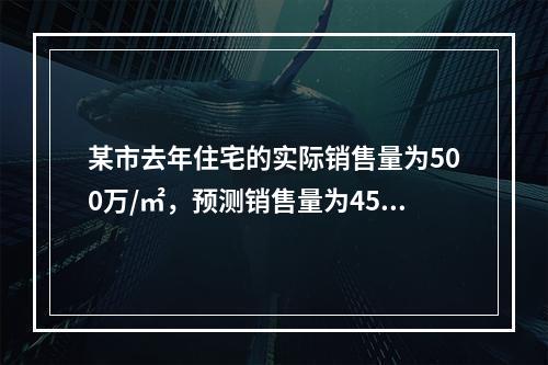 某市去年住宅的实际销售量为500万/㎡，预测销售量为450