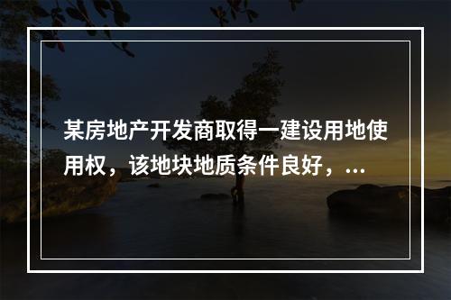 某房地产开发商取得一建设用地使用权，该地块地质条件良好，自