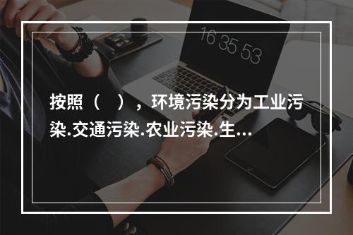 按照（　），环境污染分为工业污染.交通污染.农业污染.生活污