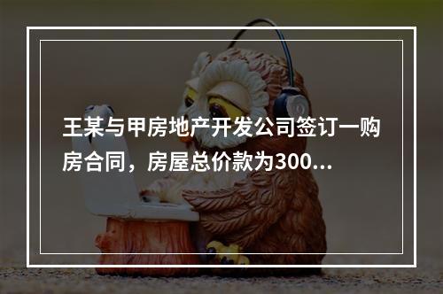 王某与甲房地产开发公司签订一购房合同，房屋总价款为300万