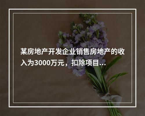 某房地产开发企业销售房地产的收入为3000万元，扣除项目金