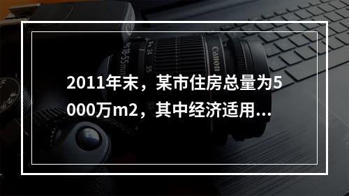 2011年末，某市住房总量为5000万m2，其中经济适用住