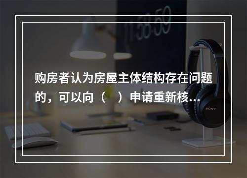 购房者认为房屋主体结构存在问题的，可以向（　）申请重新核验。