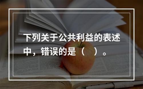 下列关于公共利益的表述中，错误的是（　）。