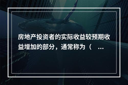 房地产投资者的实际收益较预期收益增加的部分，通常称为（　　