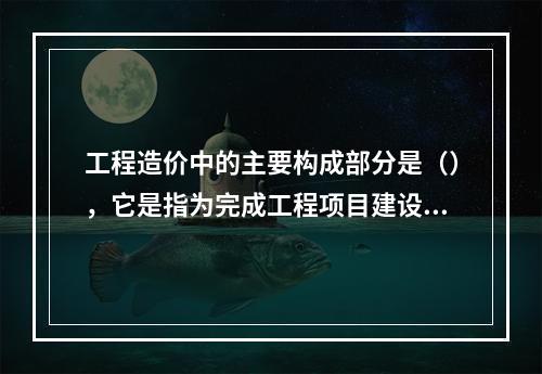 工程造价中的主要构成部分是（），它是指为完成工程项目建设，在