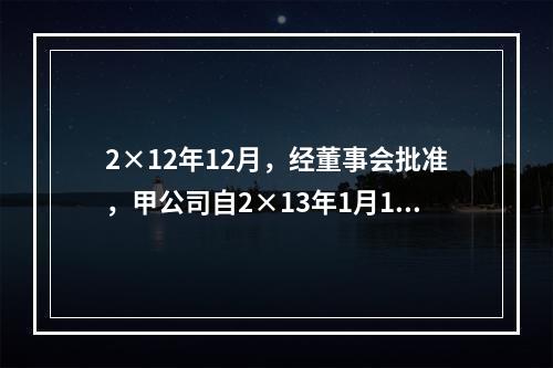 2×12年12月，经董事会批准，甲公司自2×13年1月1日起