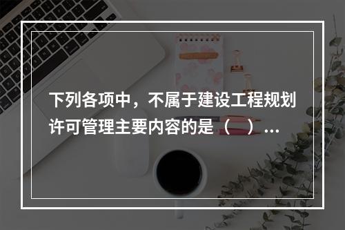 下列各项中，不属于建设工程规划许可管理主要内容的是（　）。